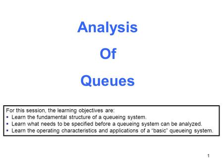 1 Analysis Of Queues For this session, the learning objectives are:  Learn the fundamental structure of a queueing system.  Learn what needs to be specified.