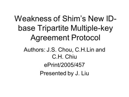 Weakness of Shim’s New ID- base Tripartite Multiple-key Agreement Protocol Authors: J.S. Chou, C.H.Lin and C.H. Chiu ePrint/2005/457 Presented by J. Liu.