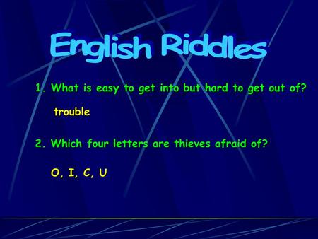 1. What is easy to get into but hard to get out of? trouble 2. Which four letters are thieves afraid of? O, I, C, U.