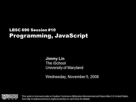 LBSC 690 Session #10 Programming, JavaScript Jimmy Lin The iSchool University of Maryland Wednesday, November 5, 2008 This work is licensed under a Creative.