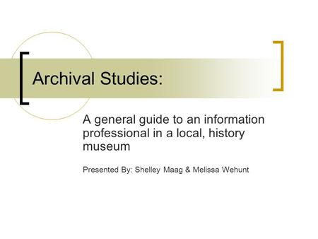 Archival Studies: A general guide to an information professional in a local, history museum Presented By: Shelley Maag & Melissa Wehunt.
