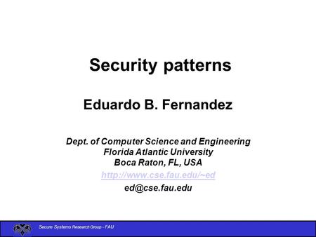 Secure Systems Research Group - FAU Security patterns Eduardo B. Fernandez Dept. of Computer Science and Engineering Florida Atlantic University Boca Raton,