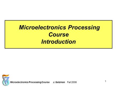 Microelectronics Processing Course J. Salzman Fall 2006 1 Microelectronics Processing Course Introduction.