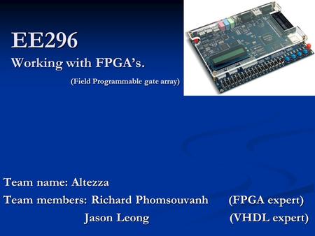 EE296 Working with FPGA’s. (Field Programmable gate array) Team name: Altezza Team members: Richard Phomsouvanh (FPGA expert) Jason Leong (VHDL expert)