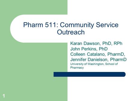 1 Pharm 511: Community Service Outreach Karan Dawson, PhD, RPh John Perkins, PhD Colleen Catalano, PharmD, Jennifer Danielson, PharmD University of Washington,