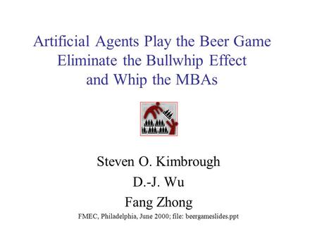 Artificial Agents Play the Beer Game Eliminate the Bullwhip Effect and Whip the MBAs Steven O. Kimbrough D.-J. Wu Fang Zhong FMEC, Philadelphia, June 2000;