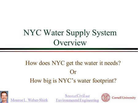 Monroe L. Weber-Shirk S chool of Civil and Environmental Engineering NYC Water Supply System Overview How does NYC get the water it needs? Or How big is.