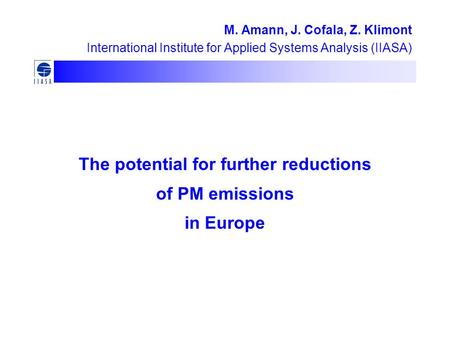 The potential for further reductions of PM emissions in Europe M. Amann, J. Cofala, Z. Klimont International Institute for Applied Systems Analysis (IIASA)