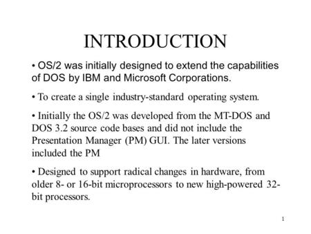 INTRODUCTION OS/2 was initially designed to extend the capabilities of DOS by IBM and Microsoft Corporations. To create a single industry-standard operating.