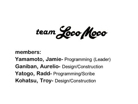 Members: Yamamoto, Jamie- Programming (Leader) Ganiban, Aurelio- Design/Construction Yatogo, Radd- Programming/Scribe Kohatsu, Troy- Design/Construction.