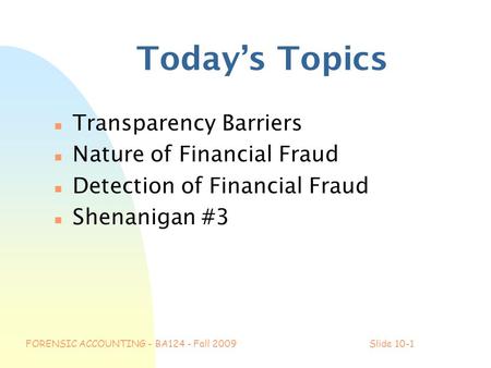 FORENSIC ACCOUNTING - BA124 - Fall 2009Slide 10-1 Today’s Topics n Transparency Barriers n Nature of Financial Fraud n Detection of Financial Fraud n Shenanigan.