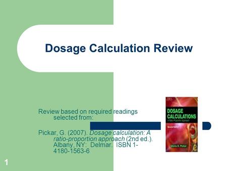 1 Dosage Calculation Review Review based on required readings selected from: Pickar, G. (2007). Dosage calculation: A ratio-proportion approach (2nd ed.).