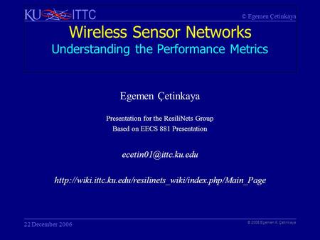 © Egemen Çetinkaya ITTC Wireless Sensor Networks Understanding the Performance Metrics © 2006 Egemen K. Çetinkaya 22 December 2006 Egemen Çetinkaya Presentation.