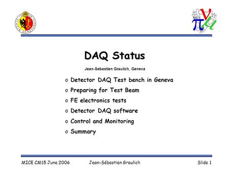 MICE CM15 June 2006Jean-Sébastien GraulichSlide 1 DAQ Status o Detector DAQ Test bench in Geneva o Preparing for Test Beam o FE electronics tests o Detector.