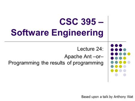 CSC 395 – Software Engineering Lecture 24: Apache Ant –or– Programming the results of programming Based upon a talk by Anthony Wat.