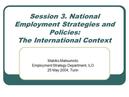 Session 3. National Employment Strategies and Policies: The International Context Makiko Matsumoto Employment Strategy Department, ILO 25 May 2004, Turin.
