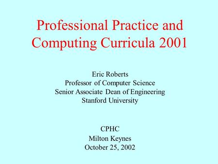Professional Practice and Computing Curricula 2001 Eric Roberts Professor of Computer Science Senior Associate Dean of Engineering Stanford University.