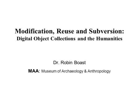 Modification, Reuse and Subversion: Digital Object Collections and the Humanities Dr. Robin Boast MAA: Museum of Archaeology & Anthropology.