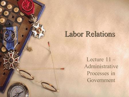 Labor Relations Lecture 11 – Administrative Processes in Government.