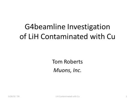 G4beamline Investigation of LiH Contaminated with Cu Tom Roberts Muons, Inc. 3/26/10 TJR1LiH Contaminated with Cu.