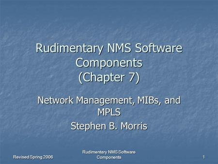 Revised Spring 2006 Rudimentary NMS Software Components 1 Rudimentary NMS Software Components (Chapter 7) Network Management, MIBs, and MPLS Stephen B.