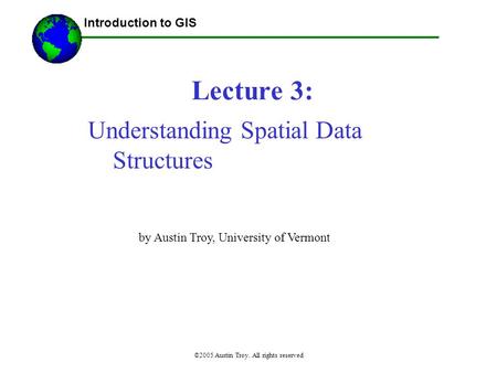 ©2005 Austin Troy. All rights reserved Lecture 3: Introduction to GIS Understanding Spatial Data Structures by Austin Troy, University of Vermont.