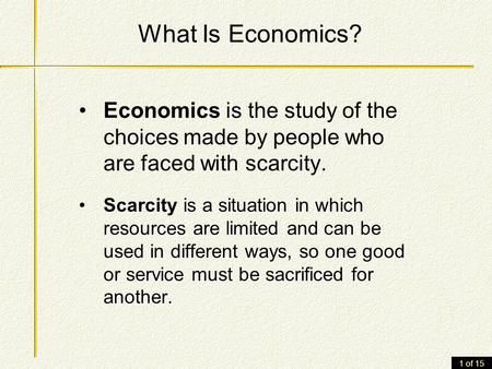 1 of 15 What Is Economics? Economics is the study of the choices made by people who are faced with scarcity. Scarcity is a situation in which resources.