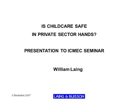 3 December 2007 IS CHILDCARE SAFE IN PRIVATE SECTOR HANDS? PRESENTATION TO ICMEC SEMINAR William Laing.