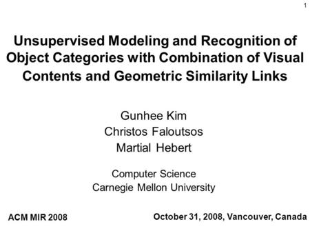 1 Unsupervised Modeling and Recognition of Object Categories with Combination of Visual Contents and Geometric Similarity Links Gunhee Kim Christos Faloutsos.