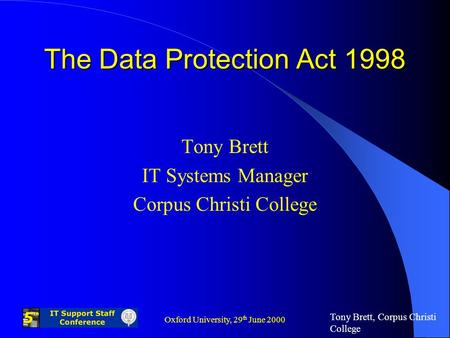 Tony Brett, Corpus Christi College Oxford University, 29 th June 2000 The Data Protection Act 1998 Tony Brett IT Systems Manager Corpus Christi College.