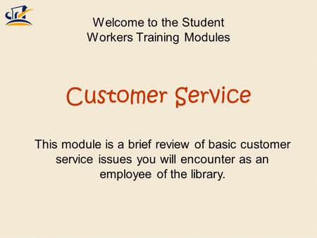 Welcome to the Student Workers Training Modules This module is a brief review of basic customer service issues you will encounter as an employee of the.