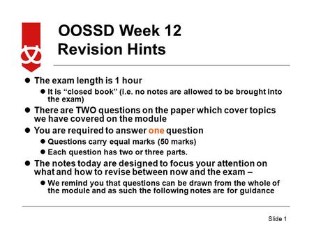 OOSSD Week 12 Slide 1 The exam length is 1 hour It is “closed book” (i.e. no notes are allowed to be brought into the exam) There are TWO questions on.