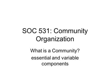 SOC 531: Community Organization What is a Community? essential and variable components.