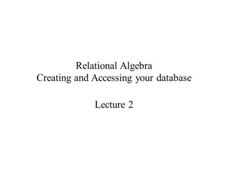 Relational Algebra Creating and Accessing your database Lecture 2.
