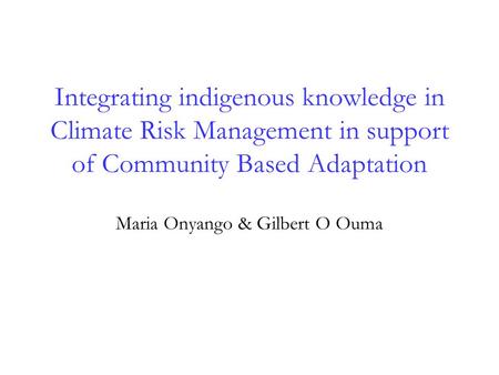 Integrating indigenous knowledge in Climate Risk Management in support of Community Based Adaptation Maria Onyango & Gilbert O Ouma.