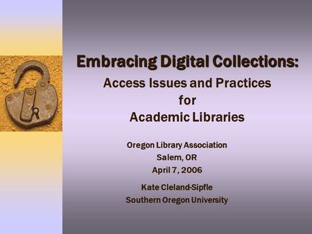 Embracing Digital Collections: Embracing Digital Collections: Access Issues and Practices for Academic Libraries Oregon Library Association Salem, OR April.