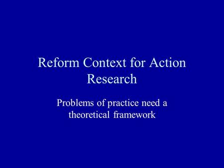 Reform Context for Action Research Problems of practice need a theoretical framework.