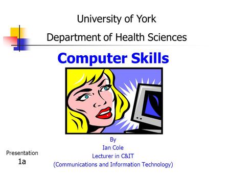 Computer Skills By Ian Cole Lecturer in C&IT (Communications and Information Technology) University of York Department of Health Sciences Presentation.