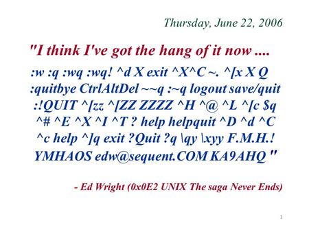 1 Thursday, June 22, 2006 I think I've got the hang of it now.... :w :q :wq :wq! ^d X exit ^X^C ~. ^[x X Q :quitbye CtrlAltDel ~~q :~q logout save/quit.