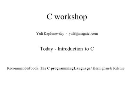 C workshop Yuli Kaplunovsky - Today - Introduction to C Recommended book: The C programming Language / Kernighan & Ritchie.