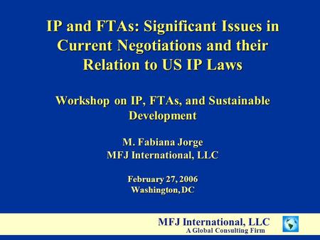 MFJ International, LLC A Global Consulting Firm IP and FTAs: Significant Issues in Current Negotiations and their Relation to US IP Laws Workshop on IP,