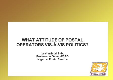 WHAT ATTITUDE OF POSTAL OPERATORS VIS-À-VIS POLITICS? Ibrahim Mori Baba Postmaster General/CEO Nigerian Postal Service.