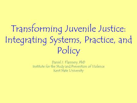 Transforming Juvenile Justice: Integrating Systems, Practice, and Policy Daniel J. Flannery, PhD Institute for the Study and Prevention of Violence Kent.