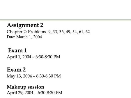 Assignment 2 Chapter 2: Problems  Due: March 1, 2004 Exam 1 April 1, 2004 – 6:30-8:30 PM Exam 2 May 13, 2004 – 6:30-8:30 PM Makeup.