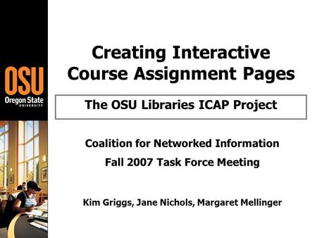 Creating Interactive Course Assignment Pages The OSU Libraries ICAP Project Coalition for Networked Information Fall 2007 Task Force Meeting Kim Griggs,