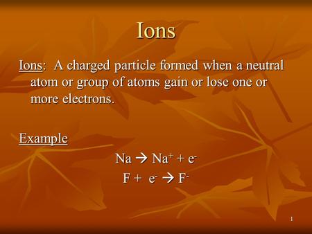 1 Ions Ions: A charged particle formed when a neutral atom or group of atoms gain or lose one or more electrons. Example Na  Na + + e - F + e -  F -