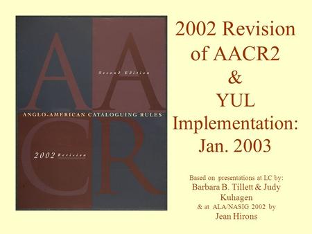 2002 Revision of AACR2 & YUL Implementation: Jan. 2003 Based on presentations at LC by: Barbara B. Tillett & Judy Kuhagen & at ALA/NASIG 2002 by Jean Hirons.