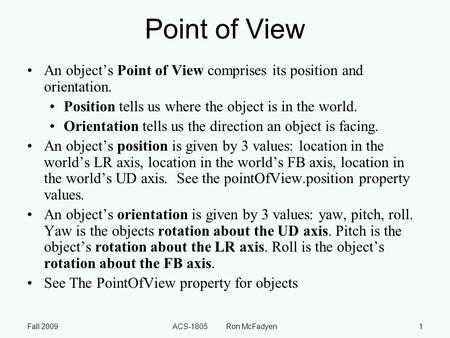 Fall 2009ACS-1805 Ron McFadyen1 Point of View An object’s Point of View comprises its position and orientation. Position tells us where the object is in.
