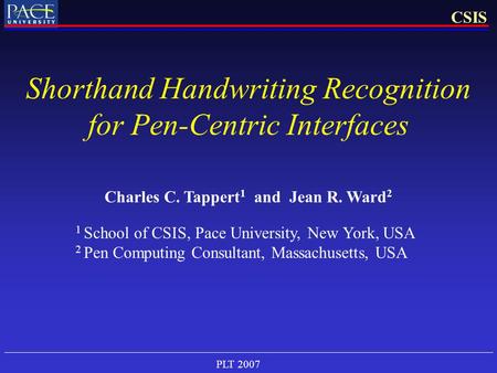 PLT 2007 CSIS Shorthand Handwriting Recognition for Pen-Centric Interfaces Charles C. Tappert 1 and Jean R. Ward 2 1 School of CSIS, Pace University, New.