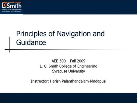 Principles of Navigation and Guidance AEE 500 – Fall 2009 L. C. Smith College of Engineering Syracuse University Instructor: Harish Palanthandalam-Madapusi.